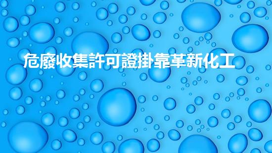 危廢收集許可證掛靠革新化工行業(yè)的未來：前景與挑戰(zhàn)如何應(yīng)對？